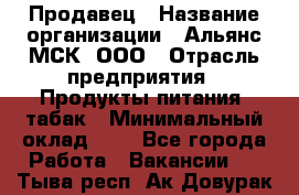 Продавец › Название организации ­ Альянс-МСК, ООО › Отрасль предприятия ­ Продукты питания, табак › Минимальный оклад ­ 1 - Все города Работа » Вакансии   . Тыва респ.,Ак-Довурак г.